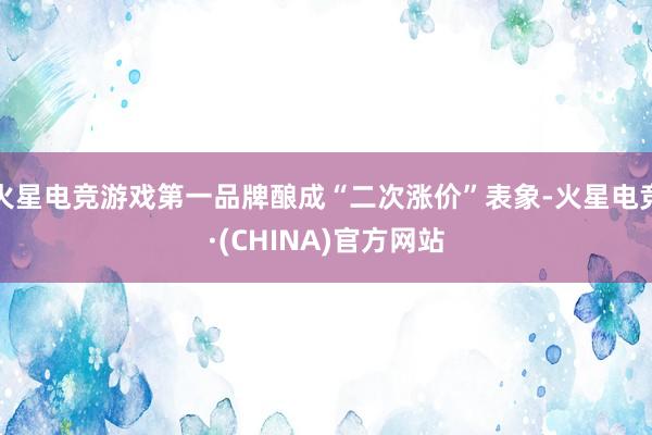 火星电竞游戏第一品牌酿成“二次涨价”表象-火星电竞·(CHINA)官方网站