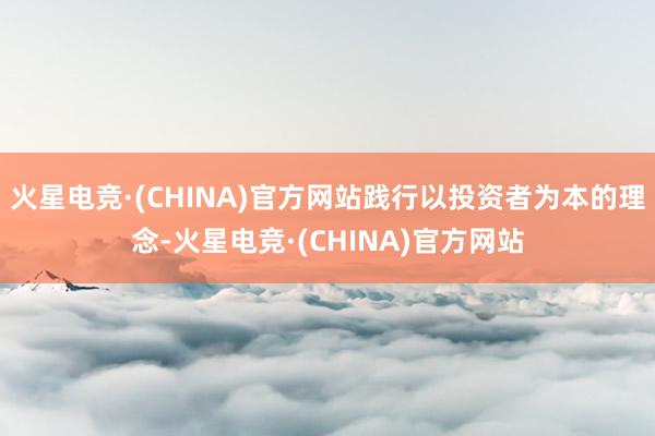 火星电竞·(CHINA)官方网站践行以投资者为本的理念-火星电竞·(CHINA)官方网站