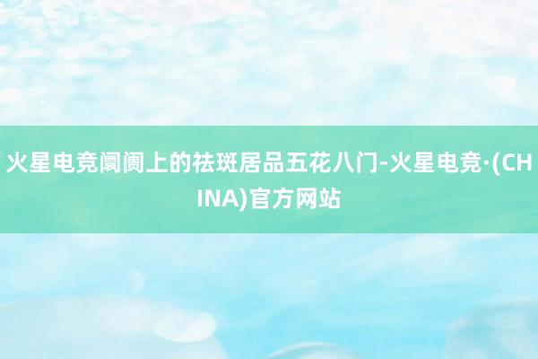 火星电竞阛阓上的祛斑居品五花八门-火星电竞·(CHINA)官