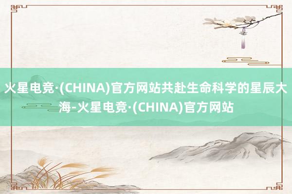火星电竞·(CHINA)官方网站共赴生命科学的星辰大海-火星