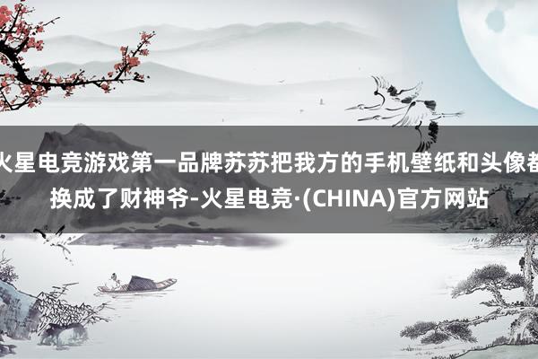 火星电竞游戏第一品牌苏苏把我方的手机壁纸和头像都换成了财神爷-火星电竞·(CHINA)官方网站