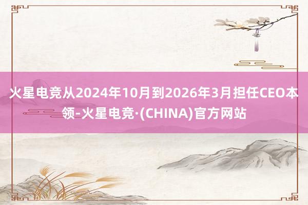 火星电竞从2024年10月到2026年3月担任CEO本领-火星电竞·(CHINA)官方网站