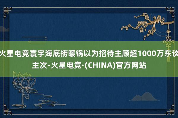 火星电竞寰宇海底捞暖锅以为招待主顾超1000万东谈主次-火星