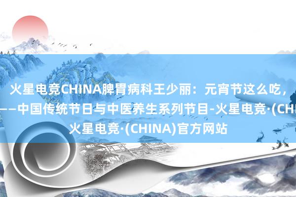 火星电竞CHINA脾胃病科王少丽：元宵节这么吃，脾胃无职守！