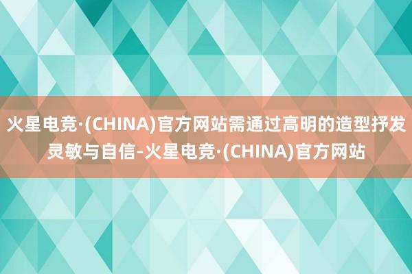 火星电竞·(CHINA)官方网站需通过高明的造型抒发灵敏与自