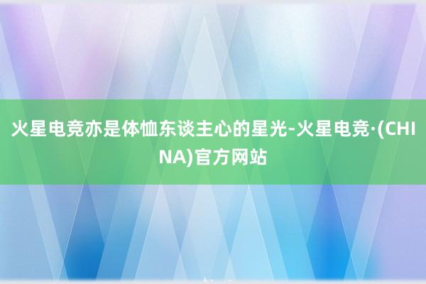 火星电竞亦是体恤东谈主心的星光-火星电竞·(CHINA)官方网站