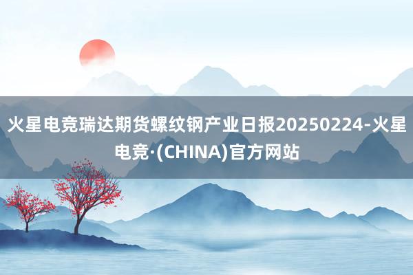 火星电竞瑞达期货螺纹钢产业日报20250224-火星电竞·(CHINA)官方网站