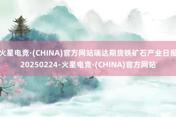 火星电竞·(CHINA)官方网站瑞达期货铁矿石产业日报20250224-火星电竞·(CHINA)官方网站