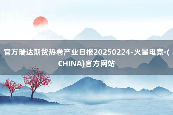 官方瑞达期货热卷产业日报20250224-火星电竞·(CHINA)官方网站