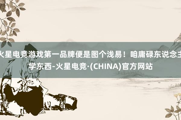 火星电竞游戏第一品牌便是图个浅易！咱庸碌东说念主学东西-火星电竞·(CHINA)官方网站