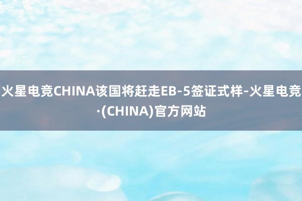 火星电竞CHINA该国将赶走EB-5签证式样-火星电竞·(CHINA)官方网站