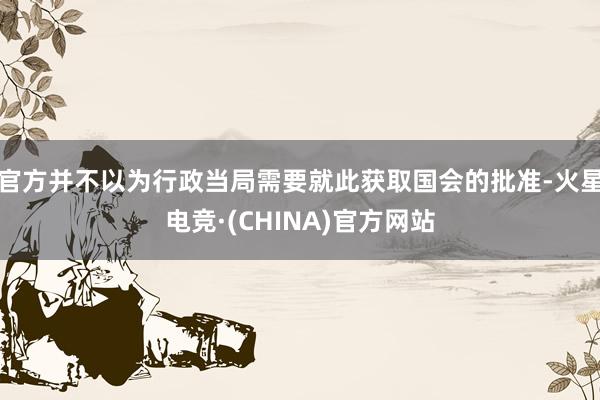 官方并不以为行政当局需要就此获取国会的批准-火星电竞·(CHINA)官方网站