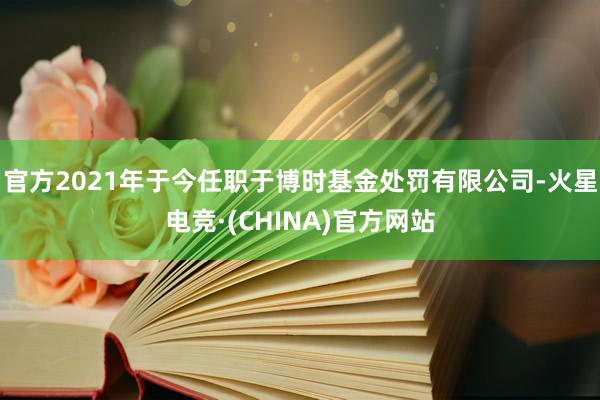 官方2021年于今任职于博时基金处罚有限公司-火星电竞·(CHINA)官方网站