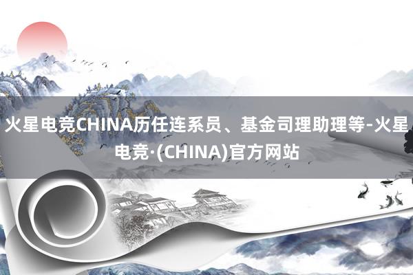 火星电竞CHINA历任连系员、基金司理助理等-火星电竞·(CHINA)官方网站