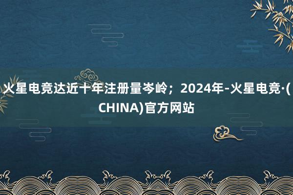 火星电竞达近十年注册量岑岭；2024年-火星电竞·(CHINA)官方网站