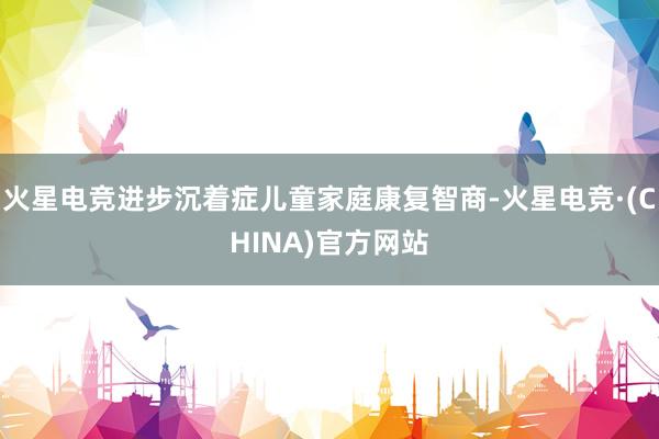 火星电竞进步沉着症儿童家庭康复智商-火星电竞·(CHINA)