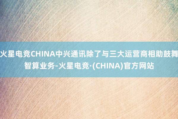 火星电竞CHINA中兴通讯除了与三大运营商相助鼓舞智算业务-火星电竞·(CHINA)官方网站