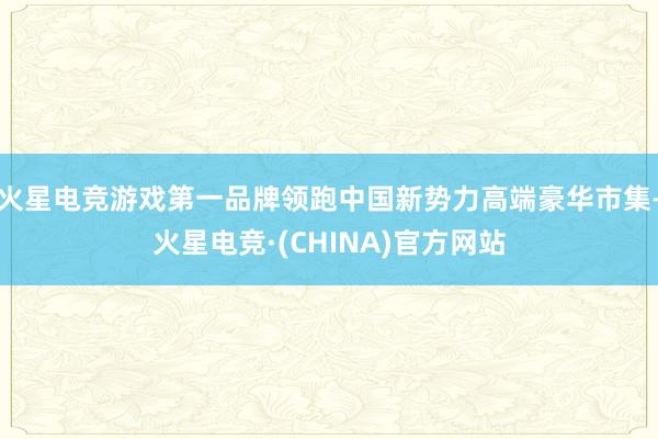 火星电竞游戏第一品牌领跑中国新势力高端豪华市集-火星电竞·(CHINA)官方网站