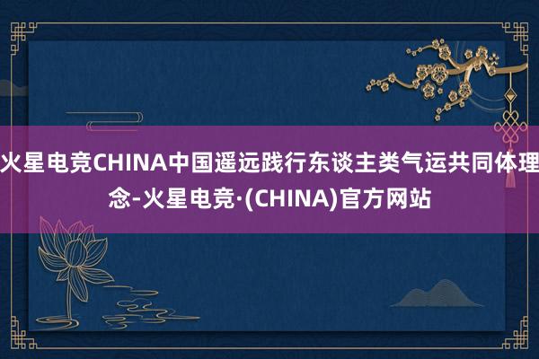 火星电竞CHINA中国遥远践行东谈主类气运共同体理念-火星电