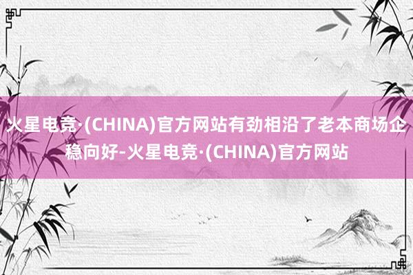 火星电竞·(CHINA)官方网站有劲相沿了老本商场企稳向好-