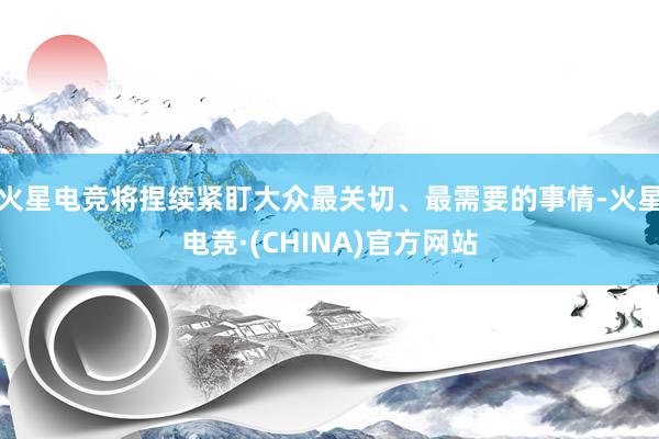 火星电竞将捏续紧盯大众最关切、最需要的事情-火星电竞·(CH
