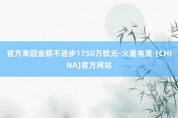 官方来回金额不进步1750万欧元-火星电竞·(CHINA)官方网站