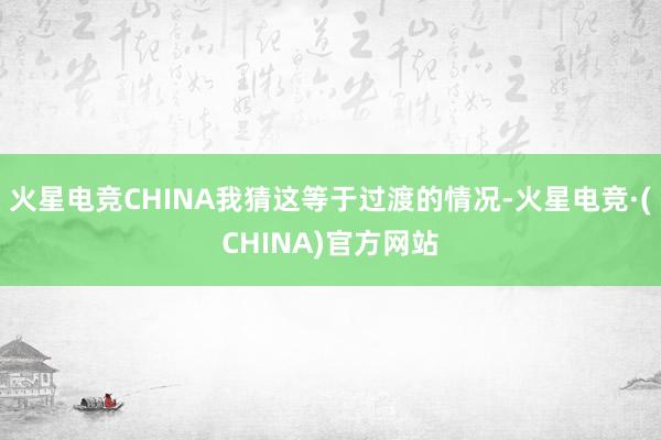 火星电竞CHINA我猜这等于过渡的情况-火星电竞·(CHIN