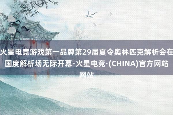 火星电竞游戏第一品牌第29届夏令奥林匹克解析会在国度解析场无际开幕-火星电竞·(CHINA)官方网站