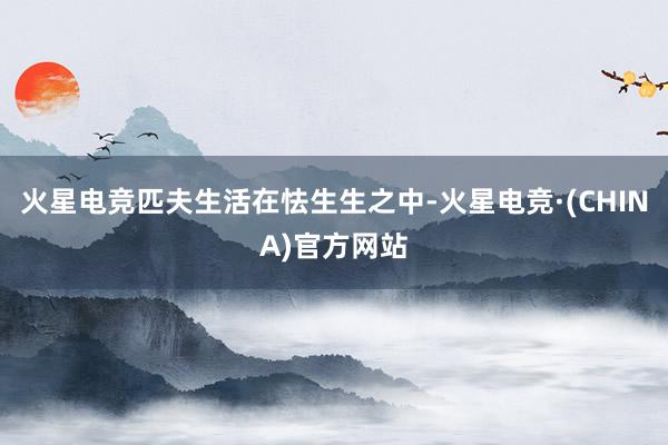 火星电竞匹夫生活在怯生生之中-火星电竞·(CHINA)官方网站
