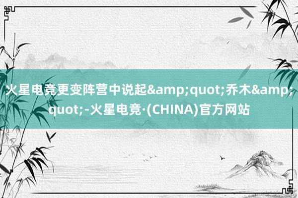 火星电竞更变阵营中说起&quot;乔木&quot;-火星电竞·(CHINA)官方网站