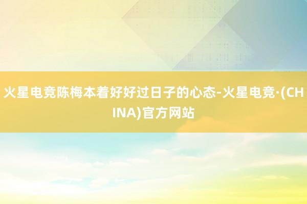 火星电竞陈梅本着好好过日子的心态-火星电竞·(CHINA)官方网站