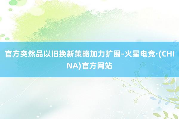 官方突然品以旧换新策略加力扩围-火星电竞·(CHINA)官方