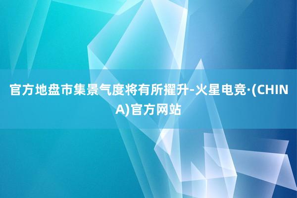 官方地盘市集景气度将有所擢升-火星电竞·(CHINA)官方网