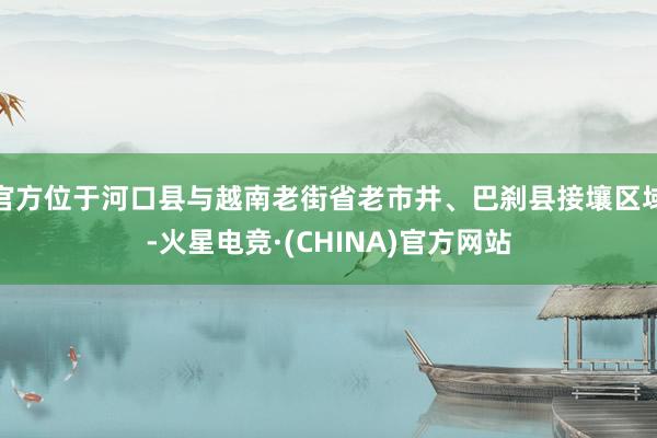 官方位于河口县与越南老街省老市井、巴刹县接壤区域-火星电竞·(CHINA)官方网站