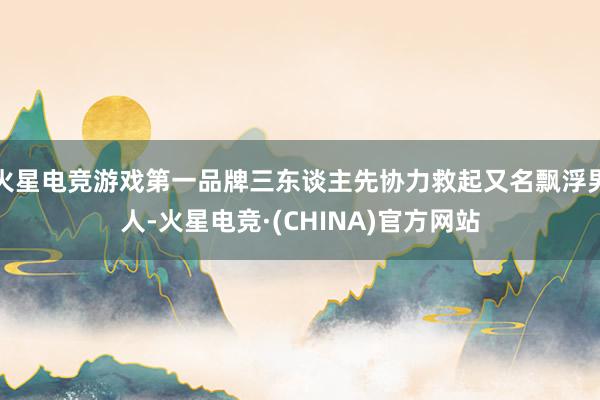 火星电竞游戏第一品牌三东谈主先协力救起又名飘浮男人-火星电竞·(CHINA)官方网站