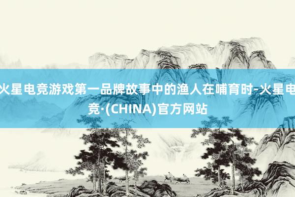 火星电竞游戏第一品牌故事中的渔人在哺育时-火星电竞·(CHINA)官方网站