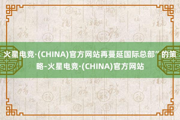 火星电竞·(CHINA)官方网站再蔓延国际总部”的策略-火星电竞·(CHINA)官方网站