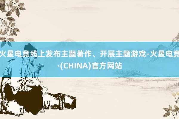 火星电竞线上发布主题著作、开展主题游戏-火星电竞·(CHINA)官方网站