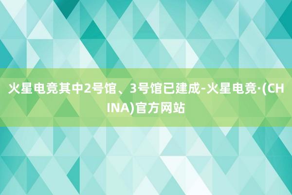 火星电竞其中2号馆、3号馆已建成-火星电竞·(CHINA)官方网站