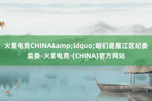 火星电竞CHINA&ldquo;咱们是雁江区纪委监委-火星电竞·(CHINA)官方网站