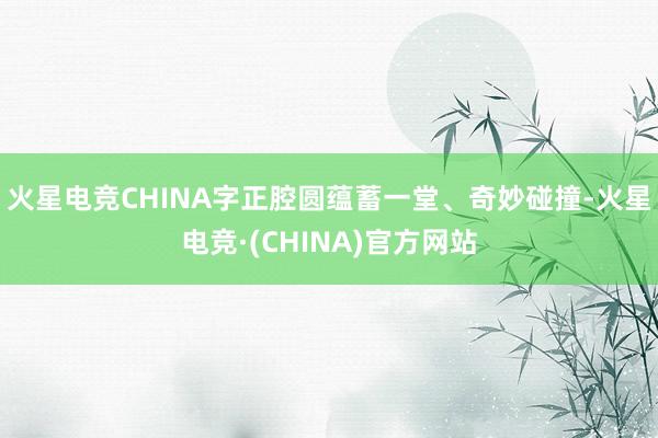 火星电竞CHINA字正腔圆蕴蓄一堂、奇妙碰撞-火星电竞·(C