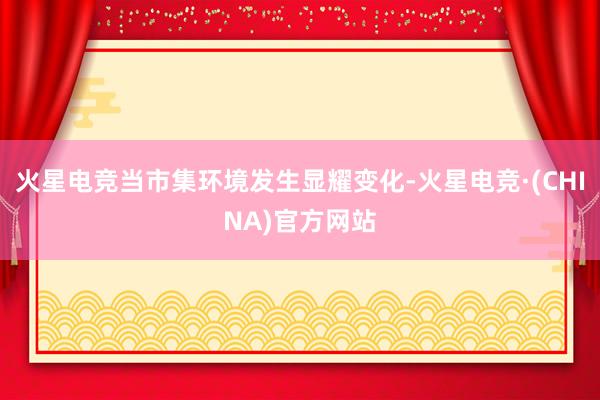 火星电竞当市集环境发生显耀变化-火星电竞·(CHINA)官方网站