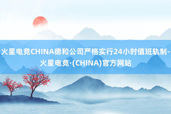 火星电竞CHINA德和公司严格实行24小时值班轨制-火星电竞·(CHINA)官方网站