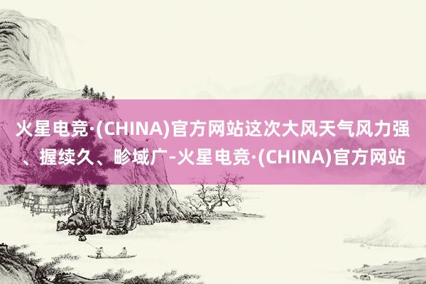 火星电竞·(CHINA)官方网站这次大风天气风力强、握续久、畛域广-火星电竞·(CHINA)官方网站