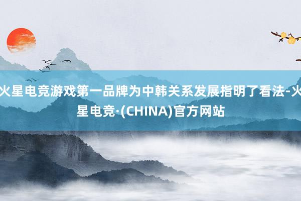 火星电竞游戏第一品牌为中韩关系发展指明了看法-火星电竞·(CHINA)官方网站