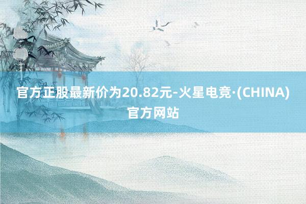 官方正股最新价为20.82元-火星电竞·(CHINA)官方网站
