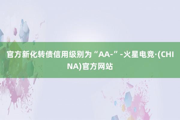 官方新化转债信用级别为“AA-”-火星电竞·(CHINA)官方网站