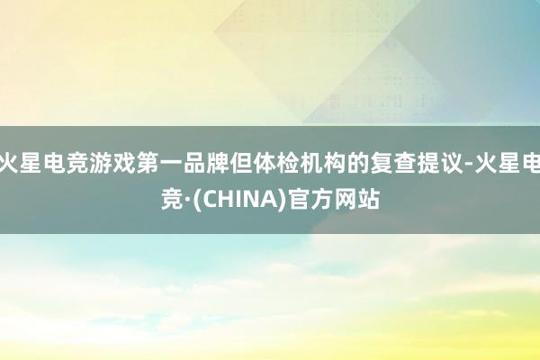 火星电竞游戏第一品牌但体检机构的复查提议-火星电竞·(CHINA)官方网站