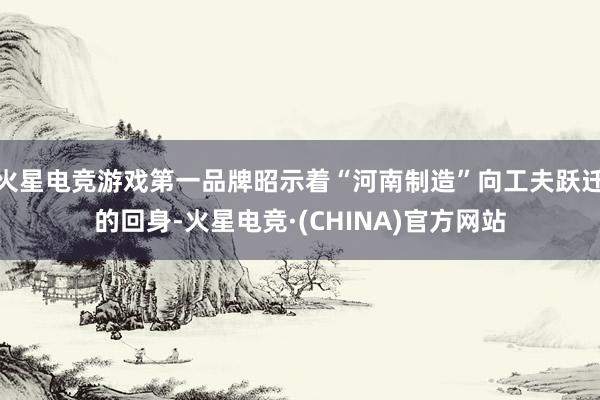 火星电竞游戏第一品牌昭示着“河南制造”向工夫跃迁的回身-火星