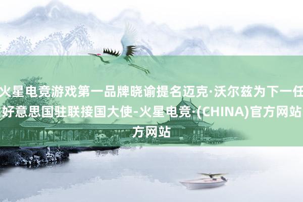 火星电竞游戏第一品牌晓谕提名迈克·沃尔兹为下一任好意思国驻联